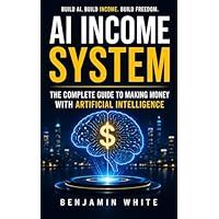 AI Income System : The Complete Guide to Making Money with Artificial Intelligence &mdash; Passive Income, Side Hustles, ChatGPT Business, Automat