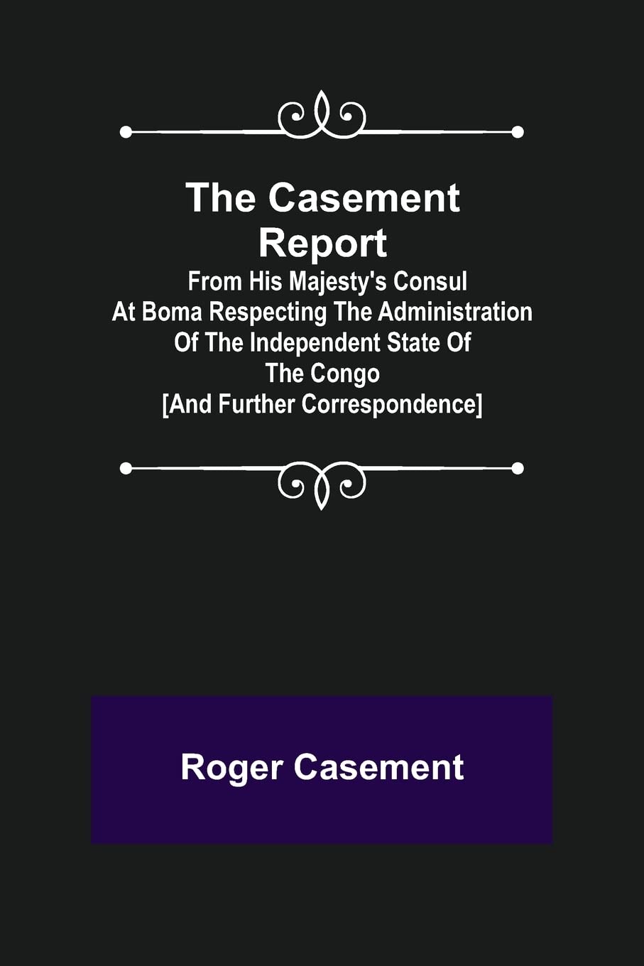 The Casement Report; from His Majesty's Consul at Boma Respecting the Administration of the Independent State of the Congo [and Further Correspondence]