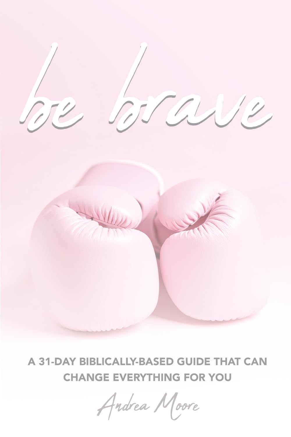 Be Brave: A 31 Day Biblically Based Guide That Can Change Everything For You
