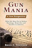 Gun Mania: A New Perspective - What We Must Do to Reduce Shootings, Homicides and Suicides in America
