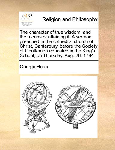 The Character of True Wisdom, and the Means of Attaining It. a Sermon Preached in the Cathedral Church of Christ, Canterbury, Before the Society of ... the King's School, on Thursday, Aug. 26. 1784