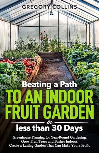 Beating a Path to an Indoor Fruit Garden in Less Than 30 Days: Greenhouse Planning for Year-Round Gardening. Grow Fruit Trees and Bushes Indoors. Create ... a Path to a Year-Round Garden Book 2)