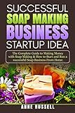 Successful Soap Making Business Startup Idea.: The Complete Guide to Making Money with Soap Making & How to Start and Run a Successful Soap Business From Home.