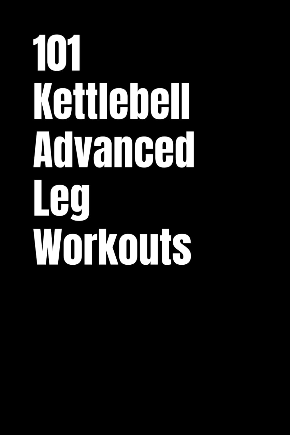101 Kettlebell Advanced Leg Workouts: Transform Your Lower Body with High-Intensity Kettlebell Training (101 Advanced Workouts)