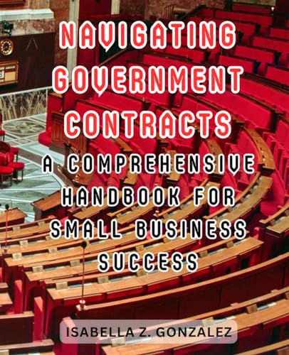 Navigating Government Contracts: A Comprehensive Handbook for Small Business Success: Proven Strategies to Win, Execute, and Thrive in the World of Government Contracting