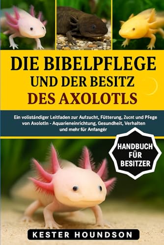 DIE BIBELPFLEGE UND DER BESITZ DES AXOLOTLS: Ein vollständiger Leitfaden zur Aufzucht, Fütterung, Zucht und Pflege von Axolotln – Aquarieneinrichtung, Gesundheit, Verhalten und mehr für Anfänger