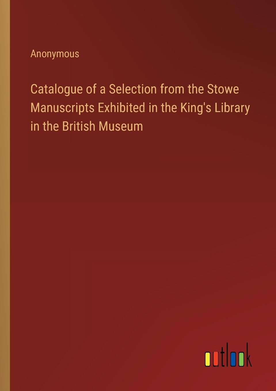 Catalogue of a Selection from the Stowe Manuscripts Exhibited in the King's Library in the British Museum