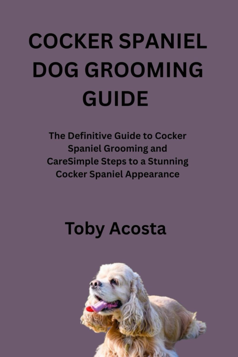 COCKER SPANIEL DOG GROOMING GUIDE: The Definitive Guide to Cocker Spaniel Grooming and CareSimple Steps to a Stunning Cocker Spaniel Appearance