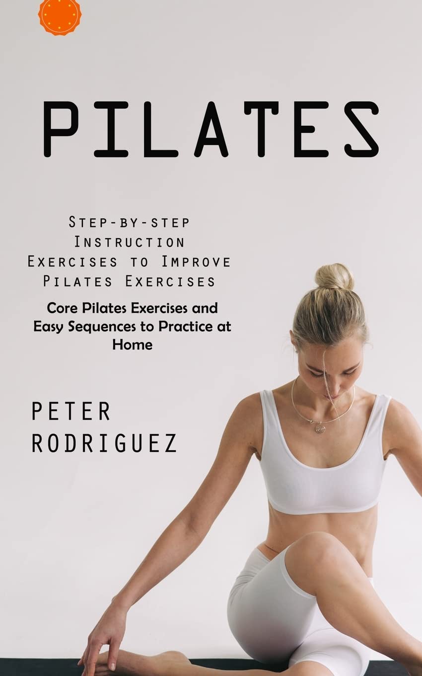 Pilates: Step-by-step Instruction Exercises to Improve Pilates Exercises (Core Pilates Exercises and Easy Sequences to Practice at Home): Step-by-step ... and Easy Sequences to Practice at Home)