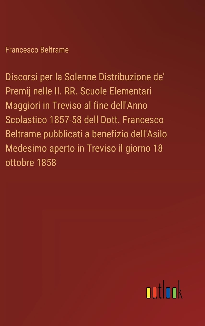 Discorsi per la Solenne Distribuzione de' Premij nelle II. RR. Scuole Elementari Maggiori in Treviso al fine dell'Anno Scolastico 1857-58 dell Dott. ... aperto in Treviso il giorno 18 ottobre 1858