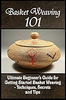Basket Weaving 101: The Ultimate Beginner's Guide for Getting Started Basket Weaving - Techniques, Secrets and Tips 1522792287 Book Cover