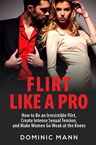 Flirt Like a Pro: How to Be an Irresistible Flirt, Create Intense Sexual Tension, and Make Women Go Weak at the Knees