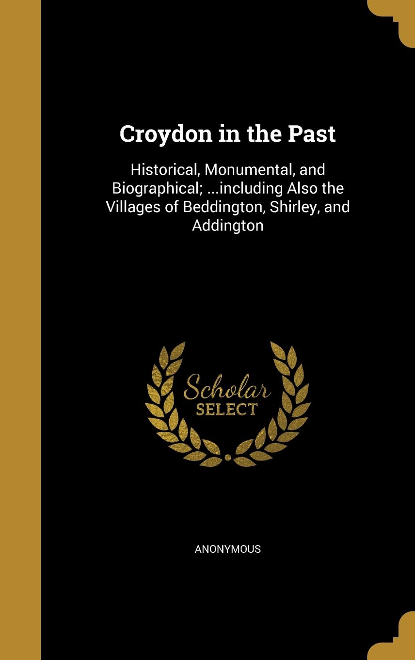 Croydon in the Past: Historical, Monumental, and Biographical; ...including Also the Villages of Beddington, Shirley, and Addington