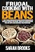 Frugal cooking with beans: 50 Easy Frugal Cooking With Beans Recipes for Breakfast, Lunches, Dinners, and Snacks, Using Dry & Canned Beans That Are Simple and Incredibly Mouthwatering!