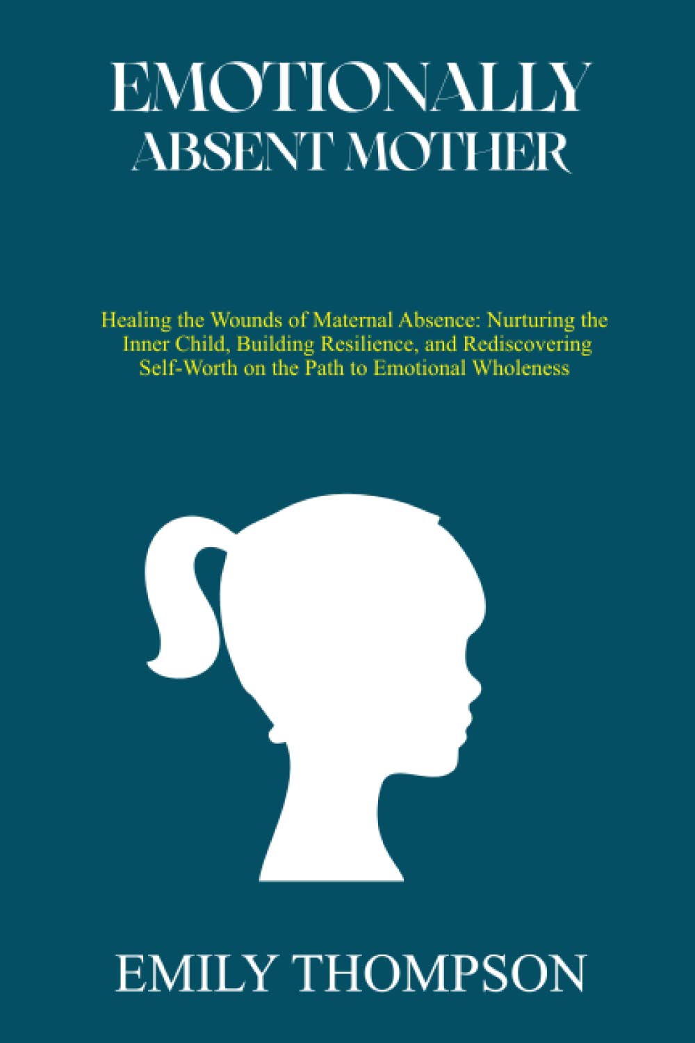 EMOTIONALLY ABSENT MOTHER: Healing the Wounds of Maternal Absence: Nurturing the Inner Child, Building Resilience, and Rediscovering Self-Worth on the Path to Emotional Wholeness