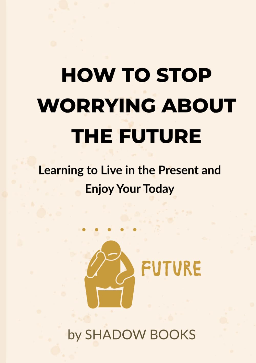 How to Stop Worrying About the Future: Learning to Live in the Present and Enjoy Your Today