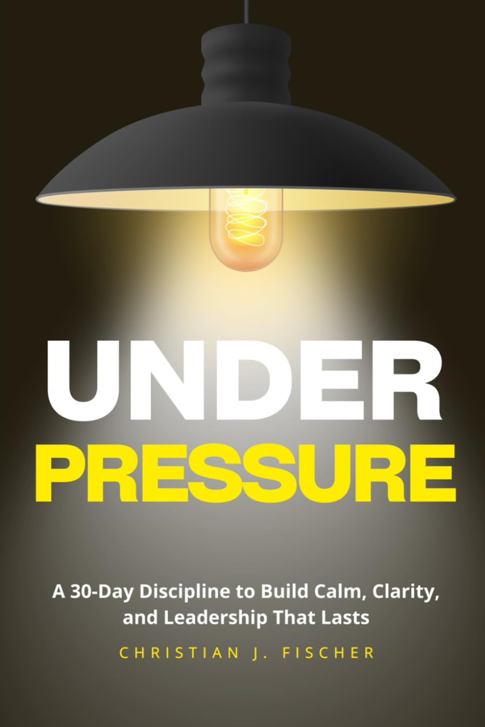 Under Pressure: A 30-Day Discipline to Build Calm, Clarity, and Leadership That Lasts