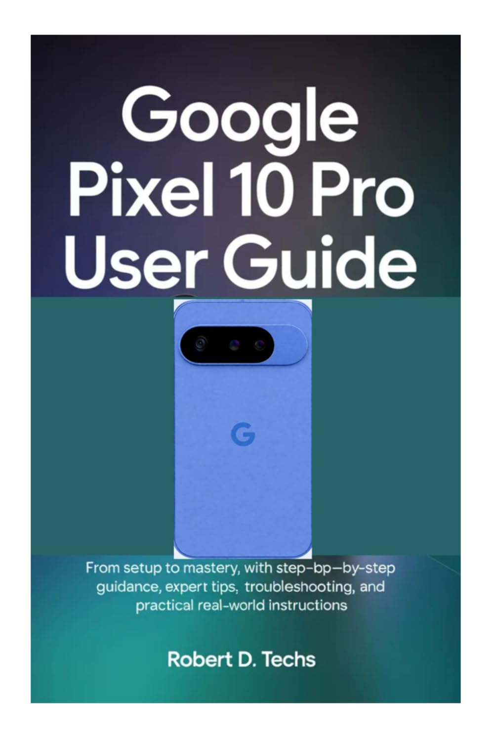 GOOGLE PIXEL 10 PRO USER GUIDE: From Setup to Mastery, with Step‑by‑Step Guidance, Expert Tips, Troubleshooting, and Practical Real‑World Instructions