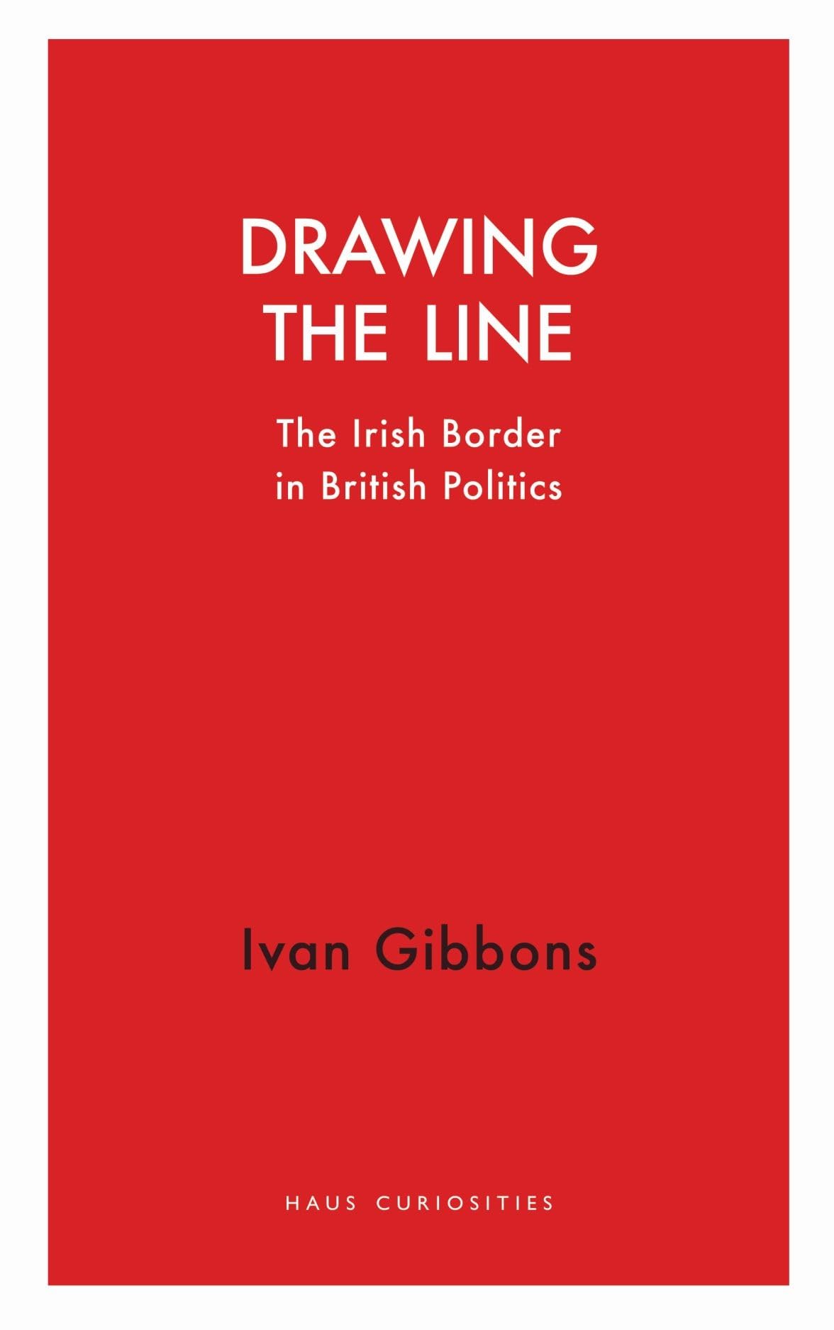 Drawing the Line: The Irish Border in British Politics (Haus Curiosities)