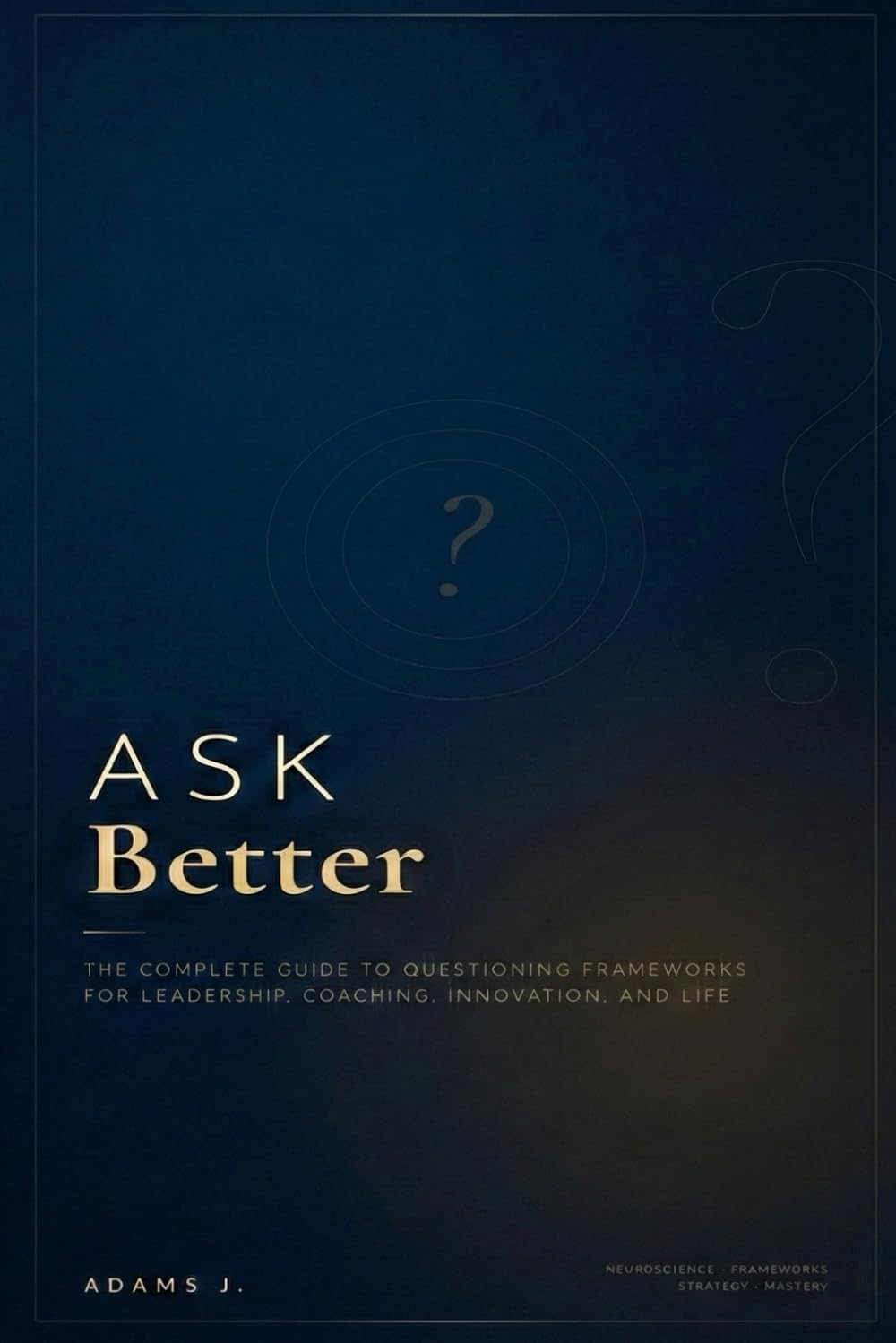 ASK BETTER: The Complete Guide to Questioning Frameworks for Leadership, Coaching, Innovation, and Life