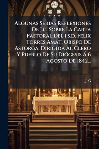 Algunas Serias Reflexiones De J.c. Sobre La Carta Pastoral Del I.s.d. Felix Torres Amat, Obispo De Astorga, Dirigida Al Clero Y Pueblo De Su Diócesis Á 6 Agosto De 1842... (Spanish Edition)