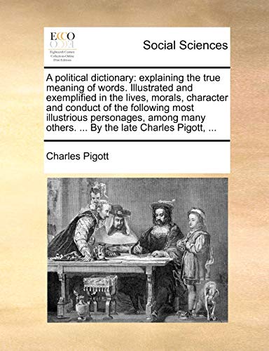 A political dictionary: explaining the true meaning of words. Illustrated and exemplified in the lives, morals, character and conduct of the following ... others. ... By the late Charles Pigott, ...