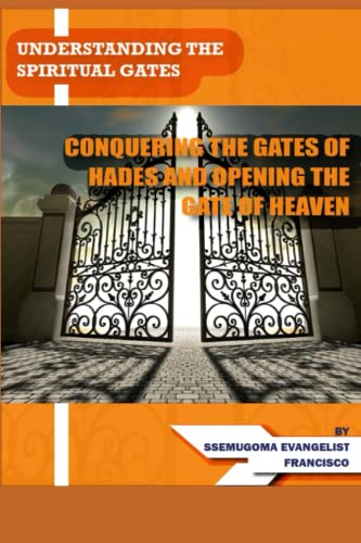 UNDERSTANDING THE SPIRITUAL GATES: CONQUERING THE GATES OF HADES AND OPENING THE GATE OF HEAVEN