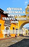 Antigua Guatemala Winter Travel Guide 2026: History, Architecture and Mild Winter Adventures (2026 Travel, Tour and Vacation Guide Books Book 19)