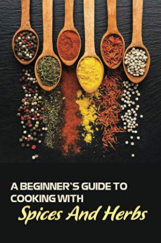 A Beginner’s Guide To Cooking With Spices And Herbs: Natural Ingredient, Home Cook, Beginners Cookbook For Spices And Herbs