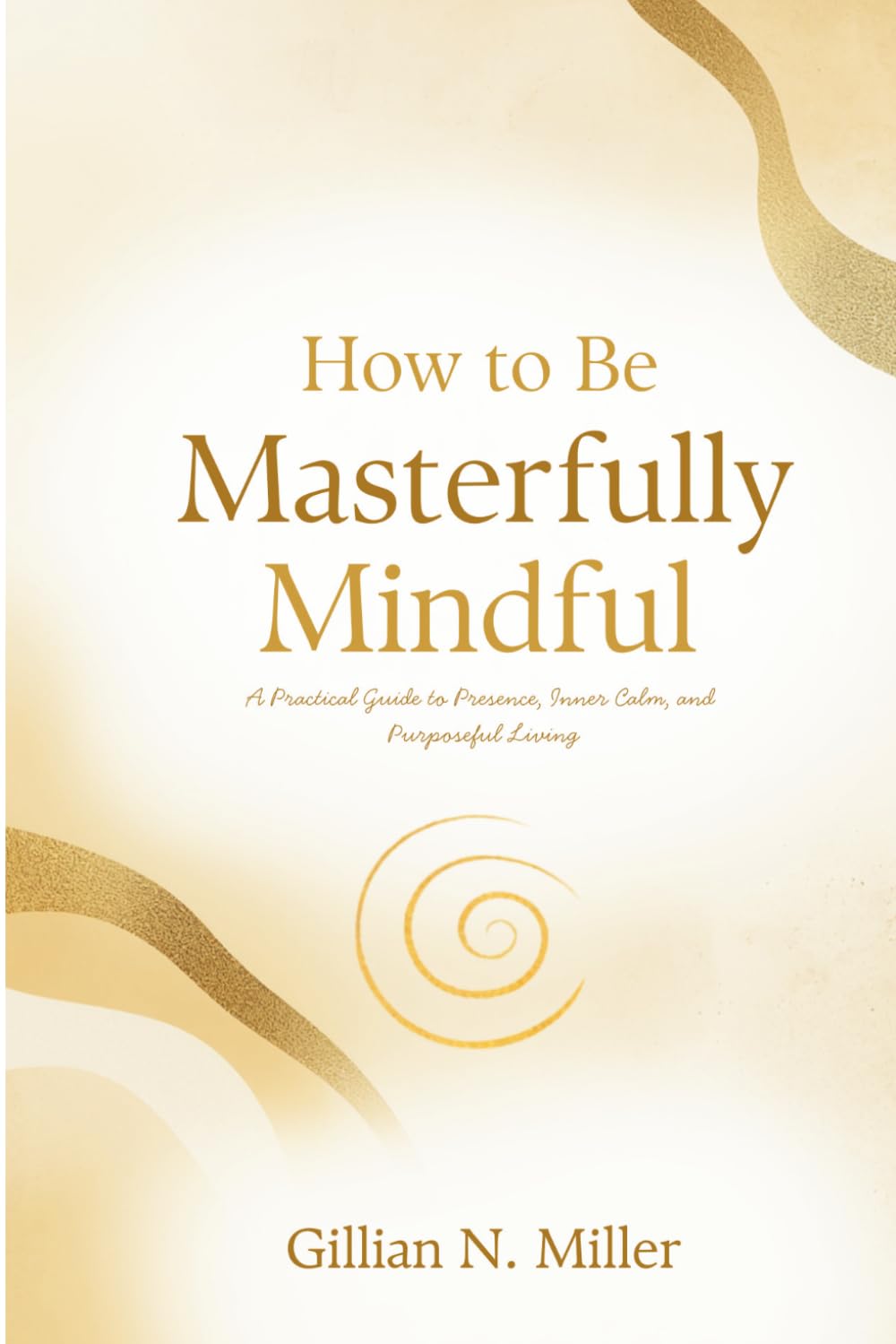 How to be Masterfully Mindful: A Practical Guide to Presence, Inner Calm, and Purposeful Living