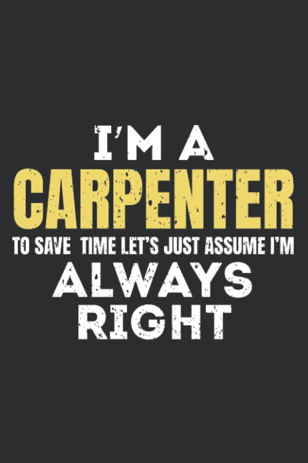 I Am A Carpenter To Save Time I'm Always Right Notebook: funny Gift carpenter for dad, grandpa uncle mom grandma aunt, who loves carpenter, lover ... Journal, turning Birthday Card Alternative