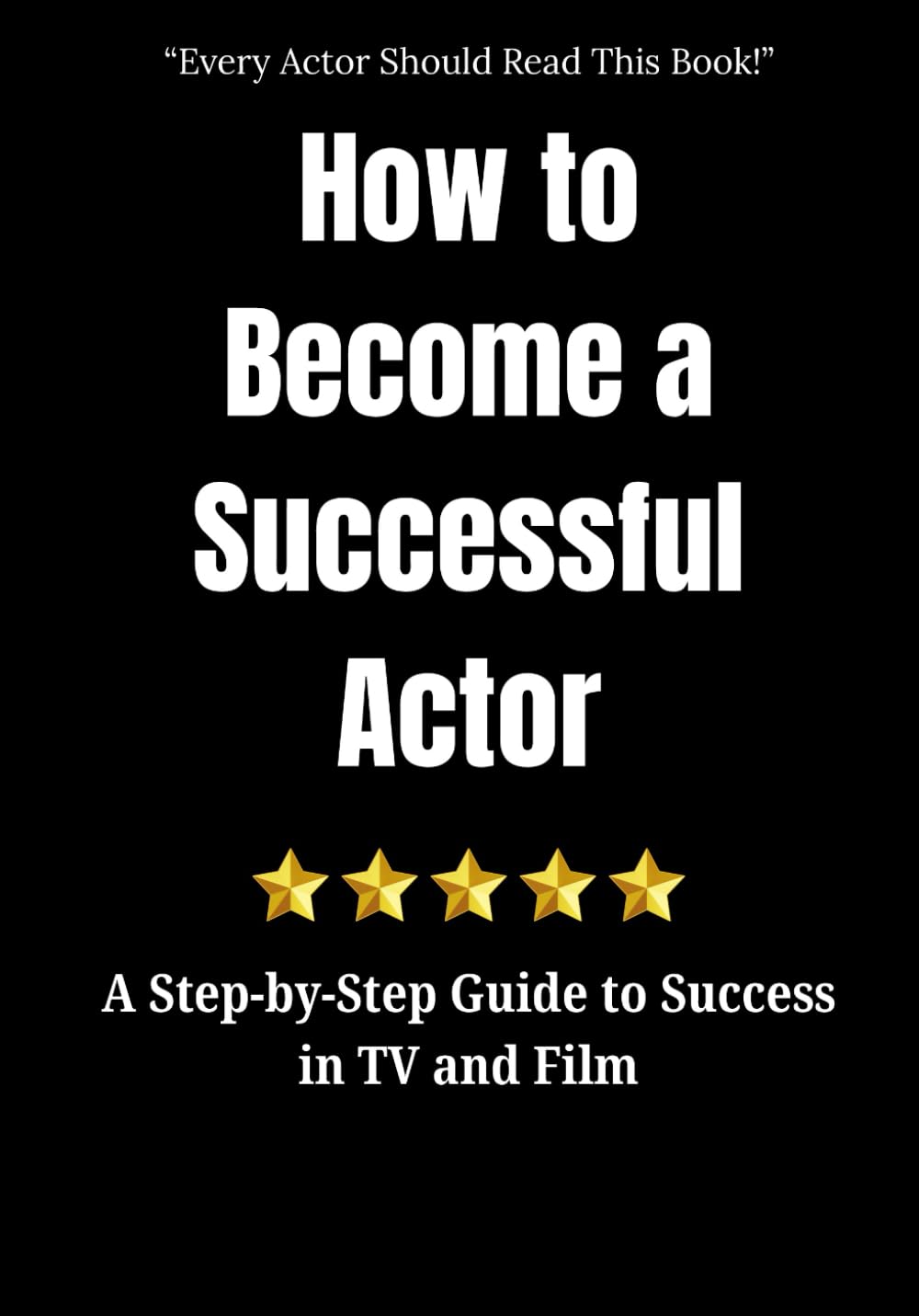 How to Become a Successful Actor: A Step-by-Step Guide to Success in TV and Film: Everything You Need to Start Acting and to Succeed in Film and TV