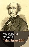 The Collected Works of John Stuart Mill: Utilitarianism, The Subjection of Women, On Liberty, Principles of Political Economy, A System of Logic, Ratiocinative and Inductive, Memoirs…