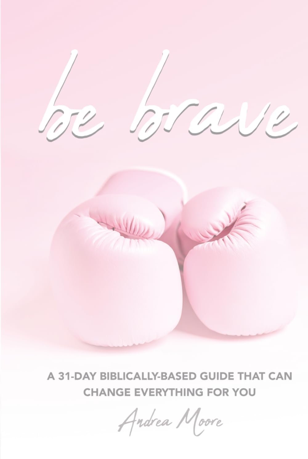 Be Brave: A 31 Day Biblically Based Guide That Can Change Everything For You