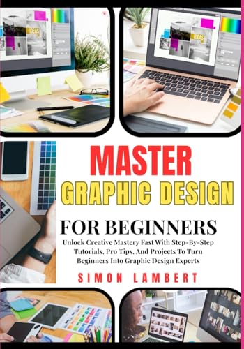 Master Graphic Design For Beginners: Unlock Creative Mastery Fast With Step-By-Step Tutorials, Pro Tips, And Projects To Turn Beginners Into Graphic Design Experts
