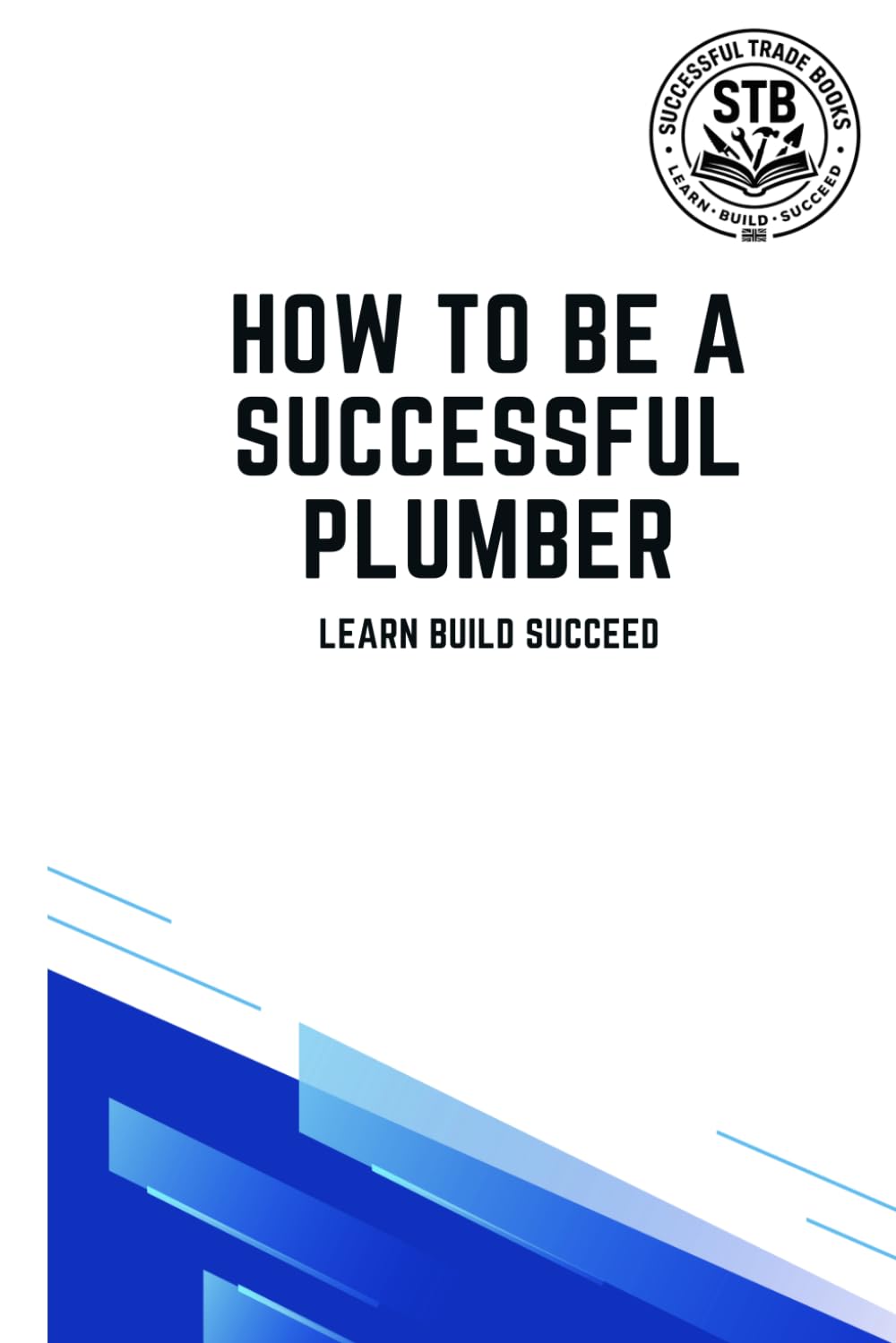 How To Be A Successful Plumber: Learn Build Succeed (How To Be a Successful Trade)