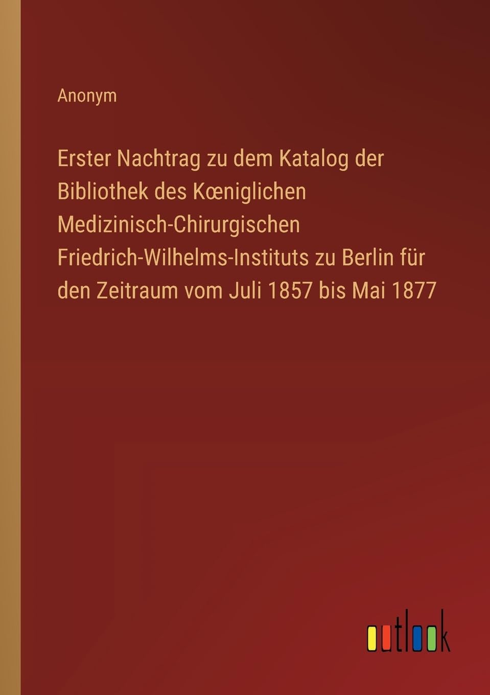 Erster Nachtrag zu dem Katalog der Bibliothek des Koeniglichen Medizinisch-Chirurgischen Friedrich-Wilhelms-Instituts zu Berlin für den Zeitraum vom Juli 1857 bis Mai 1877