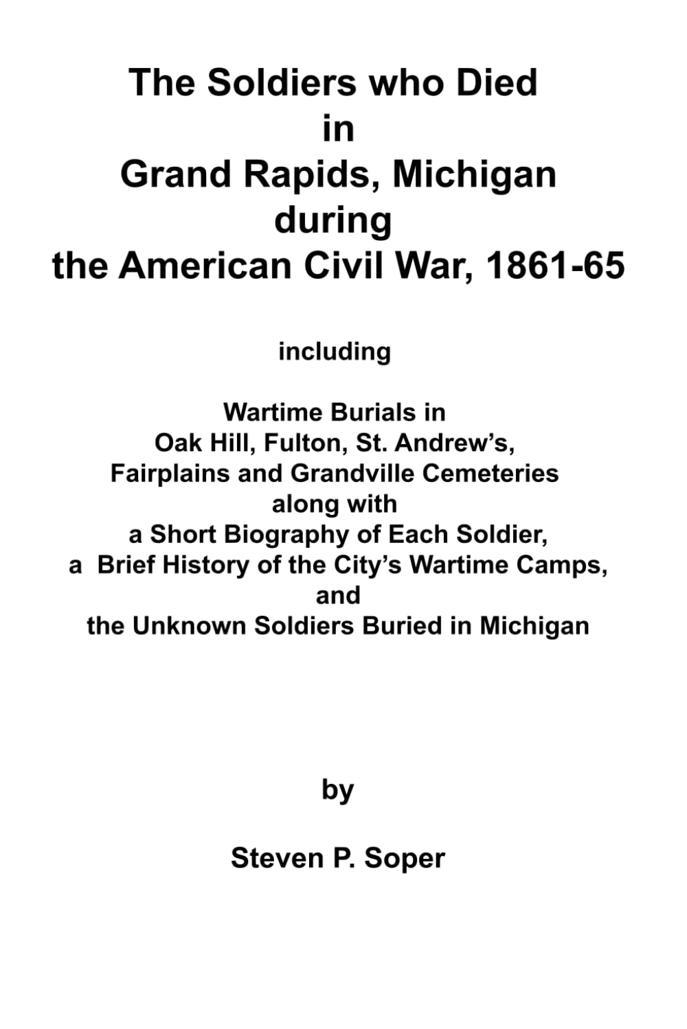 THE SOLDIERS WHO DIED IN GRAND RAPIDS, MICHIGAN DURING THE AMERICAN CIVIL WAR, 1861-65: INCLUDING WARTIME BURIALS IN OAK HILL, FULTON, ST. ANDREW’S, ... WITH A SHORT BIOGRAPHY OF EACH SOLDIER, etc