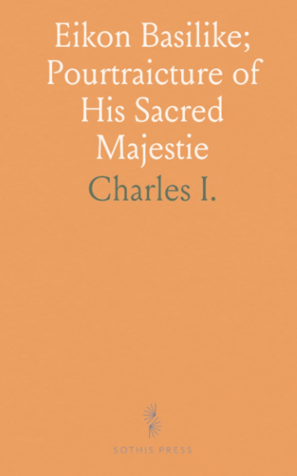 Eikon Basilike; Pourtraicture of His Sacred Majestie: Private Prayers in the Time of His Restraint; Delivered to Dr. Juxon Before His Death