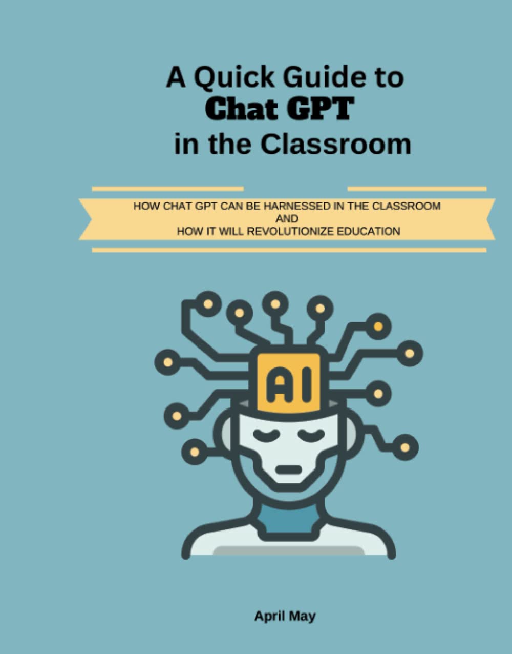 A Quick Guide to Chat GPT and the Classroom: HOW CHAT GPT CAN BE HARNESSED IN THE CLASSROOM AND HOW IT WILL REVOLUTIONIZE EDUCATION