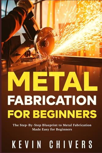 Metal Fabrication for Beginners: The Step-By-Step Blueprint to Metal Fabrication Made Easy for Beginners