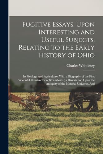 Fugitive Essays, Upon Interesting and Useful Subjects, Relating to the Early History of Ohio: Its Geology And Agriculture, With a Biography of the ... the Antiquity of the Material Universe, And