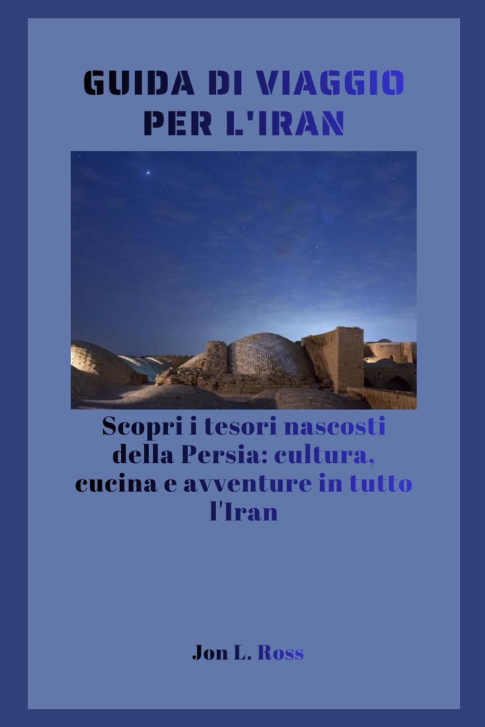 GUIDA DI VIAGGIO PER L'IRAN: Scopri i tesori nascosti della Persia: cultura, cucina e avventure in tutto l'Iran