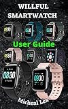 WILLFUL SMARTWATCH USER GUIDE: A Complete Instructional Manual On How To Set Up Your Willful Smartwatch, With Tips & Tricks To Maintain and Safety Instructions ... on how To Use The Smartwatch for Beginne