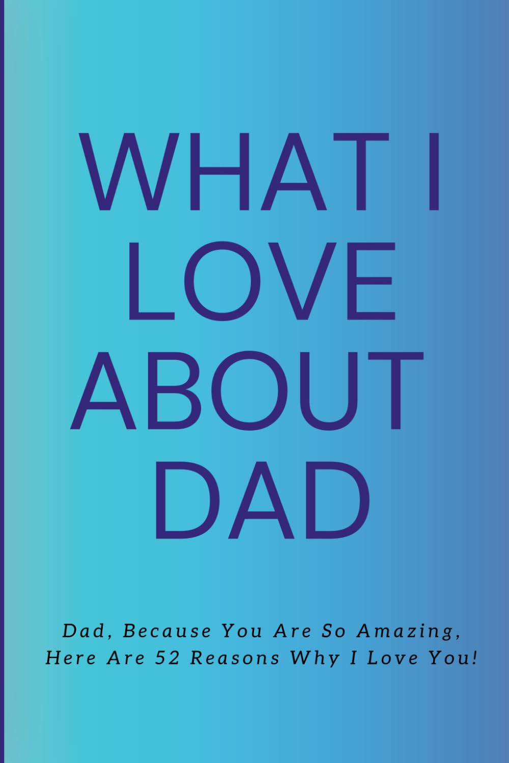 What I Love about Dad: Dad, Because You Are So Amazing, Here Are 52 Reasons Why I Love You!