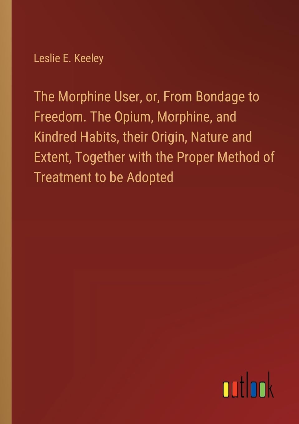The Morphine User, or, From Bondage to Freedom. The Opium, Morphine, and Kindred Habits, their Origin, Nature and Extent, Together with the Proper Method of Treatment to be Adopted