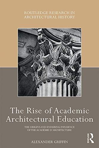 The Rise of Academic Architectural Education: The origins and enduring influence of the Académie d’Architecture (Routledge Research in Architectural History)
