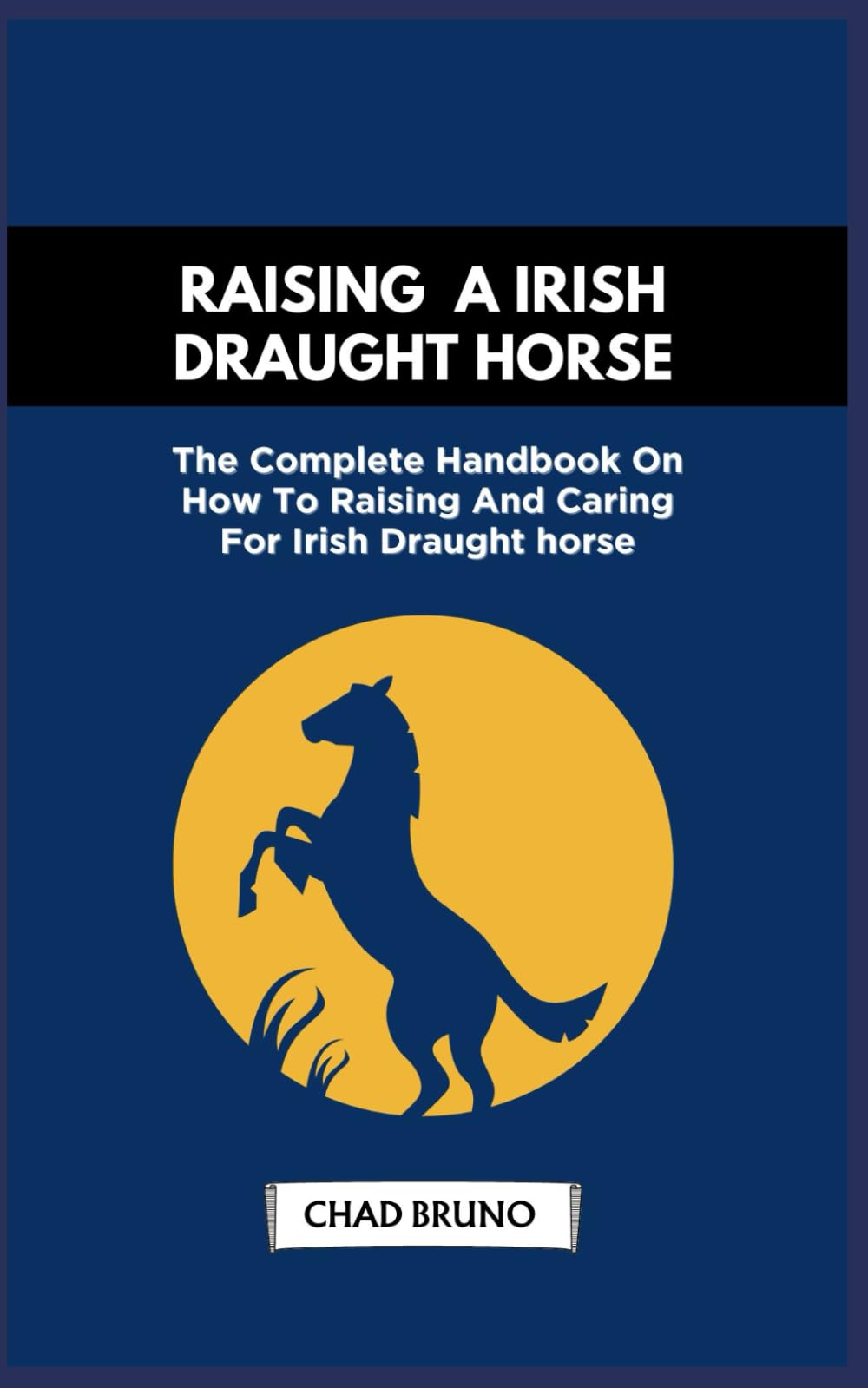 RAISING A IRISH DRAUGHT HORSE: The Complete Handbook On How To Raising And Caring For Irish Draught horse