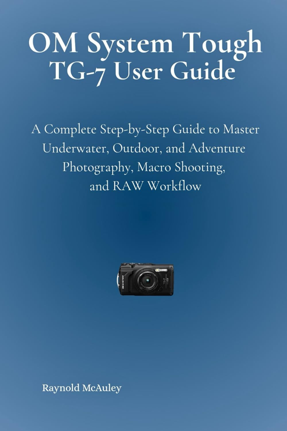 OM System Tough TG-7 User Guide: A Complete Step-by-Step Guide to Master Underwater, Outdoor, and Adventure Photography, Macro Shooting, and RAW Workflow