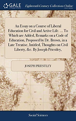 An Essay on a Course of Liberal Education for Civil and Active Life. ... To Which are Added, Remarks on a Code of Education, Proposed by Dr. Brown, in ... on Civil Liberty, &c. By Joseph Priestley,